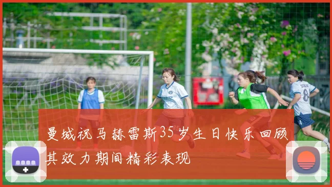 曼城祝马赫雷斯35岁生日快乐回顾其效力期间精彩表现