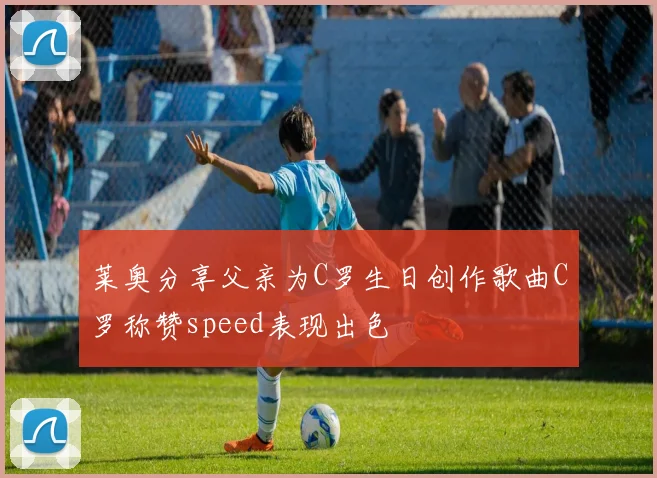 莱奥分享父亲为C罗生日创作歌曲C罗称赞speed表现出色