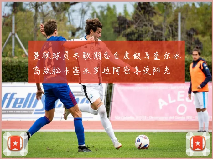 曼联球员冬歇期各自度假马奎尔冰岛放松卡塞米罗迈阿密享受阳光