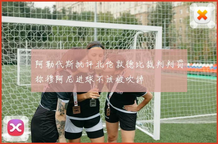 阿勒代斯批评北伦敦德比裁判判罚称穆阿尼进球不该被吹掉