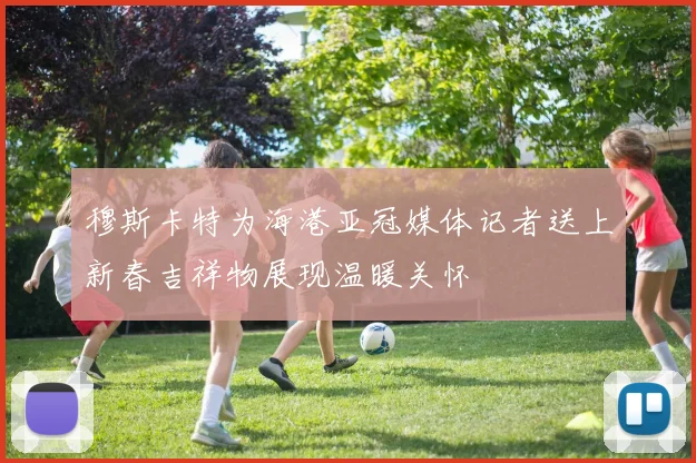 穆斯卡特为海港亚冠媒体记者送上新春吉祥物展现温暖关怀