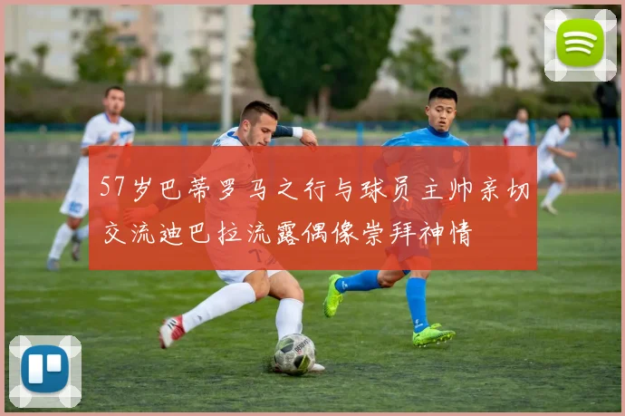 57岁巴蒂罗马之行与球员主帅亲切交流迪巴拉流露偶像崇拜神情
