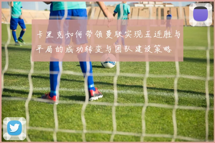 卡里克如何带领曼联实现五连胜与平局的成功转变与团队建设策略