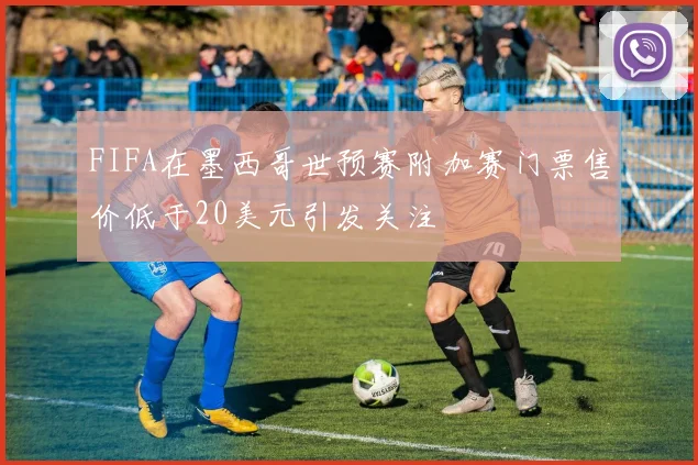 FIFA在墨西哥世预赛附加赛门票售价低于20美元引发关注