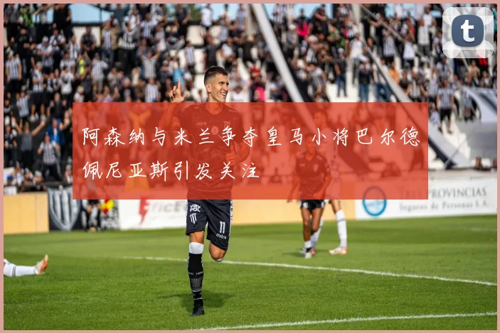 阿森纳与米兰争夺皇马小将巴尔德佩尼亚斯引发关注