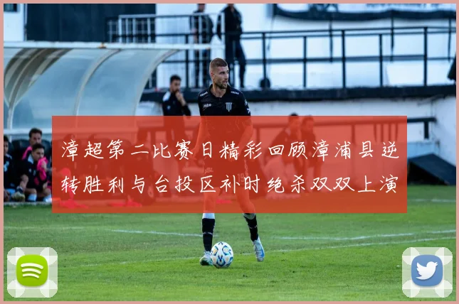 漳超第二比赛日精彩回顾漳浦县逆转胜利与台投区补时绝杀双双上演